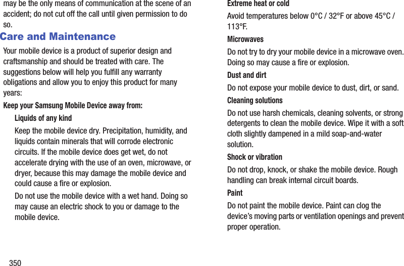 350may be the only means of communication at the scene of an accident; do not cut off the call until given permission to do so. Care and MaintenanceYour mobile device is a product of superior design and craftsmanship and should be treated with care. The suggestions below will help you fulfill any warranty obligations and allow you to enjoy this product for many years:Keep your Samsung Mobile Device away from:Liquids of any kindKeep the mobile device dry. Precipitation, humidity, and liquids contain minerals that will corrode electronic circuits. If the mobile device does get wet, do not accelerate drying with the use of an oven, microwave, or dryer, because this may damage the mobile device and could cause a fire or explosion. Do not use the mobile device with a wet hand. Doing so may cause an electric shock to you or damage to the mobile device.Extreme heat or coldAvoid temperatures below 0°C / 32°F or above 45°C / 113°F.MicrowavesDo not try to dry your mobile device in a microwave oven. Doing so may cause a fire or explosion.Dust and dirtDo not expose your mobile device to dust, dirt, or sand.Cleaning solutionsDo not use harsh chemicals, cleaning solvents, or strong detergents to clean the mobile device. Wipe it with a soft cloth slightly dampened in a mild soap-and-water solution.Shock or vibrationDo not drop, knock, or shake the mobile device. Rough handling can break internal circuit boards.PaintDo not paint the mobile device. Paint can clog the device’s moving parts or ventilation openings and prevent proper operation.