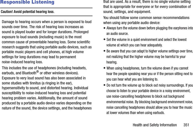 Health and Safety Information       351Responsible ListeningCaution! Avoid potential hearing loss.Damage to hearing occurs when a person is exposed to loud sounds over time. The risk of hearing loss increases as sound is played louder and for longer durations. Prolonged exposure to loud sounds (including music) is the most common cause of preventable hearing loss. Some scientific research suggests that using portable audio devices, such as portable music players and cell phones, at high volume settings for long durations may lead to permanent noise-induced hearing loss. This includes the use of headphones (including headsets, earbuds, and Bluetooth® or other wireless devices). Exposure to very loud sound has also been associated in some studies with tinnitus (a ringing in the ear), hypersensitivity to sound, and distorted hearing. Individual susceptibility to noise-induced hearing loss and potential hearing problem varies. Additionally, the amount of sound produced by a portable audio device varies depending on the nature of the sound, the device settings, and the headphones that are used. As a result, there is no single volume setting that is appropriate for everyone or for every combination of sound, settings, and equipment.You should follow some common sense recommendations when using any portable audio device:• Always turn the volume down before plugging the earphones into an audio source.• Set the volume in a quiet environment and select the lowest volume at which you can hear adequately.• Be aware that you can adapt to higher volume settings over time, not realizing that the higher volume may be harmful to your hearing.• When using headphones, turn the volume down if you cannot hear the people speaking near you or if the person sitting next to you can hear what you are listening to.• Do not turn the volume up to block out noisy surroundings. If you choose to listen to your portable device in a noisy environment, use noise-cancelling headphones to block out background environmental noise. By blocking background environment noise, noise cancelling headphones should allow you to hear the music at lower volumes than when using earbuds.