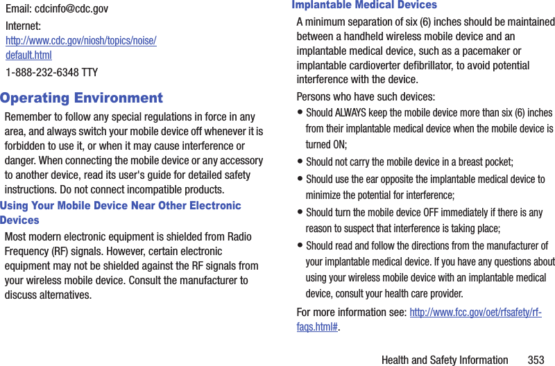 Health and Safety Information       353Operating EnvironmentRemember to follow any special regulations in force in any area, and always switch your mobile device off whenever it is forbidden to use it, or when it may cause interference or danger. When connecting the mobile device or any accessory to another device, read its user&apos;s guide for detailed safety instructions. Do not connect incompatible products.Using Your Mobile Device Near Other Electronic DevicesMost modern electronic equipment is shielded from Radio Frequency (RF) signals. However, certain electronic equipment may not be shielded against the RF signals from your wireless mobile device. Consult the manufacturer to discuss alternatives.Implantable Medical DevicesA minimum separation of six (6) inches should be maintained between a handheld wireless mobile device and an implantable medical device, such as a pacemaker or implantable cardioverter defibrillator, to avoid potential interference with the device.Persons who have such devices:• Should ALWAYS keep the mobile device more than six (6) inches from their implantable medical device when the mobile device is turned ON;• Should not carry the mobile device in a breast pocket;• Should use the ear opposite the implantable medical device to minimize the potential for interference;• Should turn the mobile device OFF immediately if there is any reason to suspect that interference is taking place;• Should read and follow the directions from the manufacturer of your implantable medical device. If you have any questions about using your wireless mobile device with an implantable medical device, consult your health care provider.For more information see: http://www.fcc.gov/oet/rfsafety/rf-faqs.html#.Email: cdcinfo@cdc.govInternet:http://www.cdc.gov/niosh/topics/noise/default.html1-888-232-6348 TTY