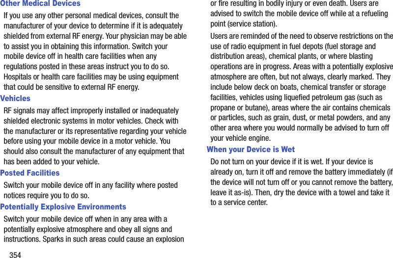 354Other Medical DevicesIf you use any other personal medical devices, consult the manufacturer of your device to determine if it is adequately shielded from external RF energy. Your physician may be able to assist you in obtaining this information. Switch your mobile device off in health care facilities when any regulations posted in these areas instruct you to do so. Hospitals or health care facilities may be using equipment that could be sensitive to external RF energy.VehiclesRF signals may affect improperly installed or inadequately shielded electronic systems in motor vehicles. Check with the manufacturer or its representative regarding your vehicle before using your mobile device in a motor vehicle. You should also consult the manufacturer of any equipment that has been added to your vehicle.Posted FacilitiesSwitch your mobile device off in any facility where posted notices require you to do so.Potentially Explosive EnvironmentsSwitch your mobile device off when in any area with a potentially explosive atmosphere and obey all signs and instructions. Sparks in such areas could cause an explosion or fire resulting in bodily injury or even death. Users are advised to switch the mobile device off while at a refueling point (service station). Users are reminded of the need to observe restrictions on the use of radio equipment in fuel depots (fuel storage and distribution areas), chemical plants, or where blasting operations are in progress. Areas with a potentially explosive atmosphere are often, but not always, clearly marked. They include below deck on boats, chemical transfer or storage facilities, vehicles using liquefied petroleum gas (such as propane or butane), areas where the air contains chemicals or particles, such as grain, dust, or metal powders, and any other area where you would normally be advised to turn off your vehicle engine.When your Device is WetDo not turn on your device if it is wet. If your device is already on, turn it off and remove the battery immediately (if the device will not turn off or you cannot remove the battery, leave it as-is). Then, dry the device with a towel and take it to a service center.