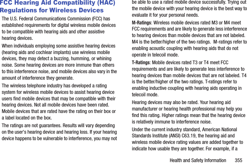 Health and Safety Information       355FCC Hearing Aid Compatibility (HAC) Regulations for Wireless DevicesThe U.S. Federal Communications Commission (FCC) has established requirements for digital wireless mobile devices to be compatible with hearing aids and other assistive hearing devices.When individuals employing some assistive hearing devices (hearing aids and cochlear implants) use wireless mobile devices, they may detect a buzzing, humming, or whining noise. Some hearing devices are more immune than others to this interference noise, and mobile devices also vary in the amount of interference they generate.The wireless telephone industry has developed a rating system for wireless mobile devices to assist hearing device users find mobile devices that may be compatible with their hearing devices. Not all mobile devices have been rated. Mobile devices that are rated have the rating on their box or a label located on the box.The ratings are not guarantees. Results will vary depending on the user&apos;s hearing device and hearing loss. If your hearing device happens to be vulnerable to interference, you may not be able to use a rated mobile device successfully. Trying out the mobile device with your hearing device is the best way to evaluate it for your personal needs.M-Ratings: Wireless mobile devices rated M3 or M4 meet FCC requirements and are likely to generate less interference to hearing devices than mobile devices that are not labeled. M4 is the better/higher of the two ratings.  M-ratings refer to enabling acoustic coupling with hearing aids that do not operate in telecoil mode.T-Ratings: Mobile devices rated T3 or T4 meet FCC requirements and are likely to generate less interference to hearing devices than mobile devices that are not labeled. T4 is the better/higher of the two ratings. T-ratings refer to enabling inductive coupling with hearing aids operating in telecoil mode.Hearing devices may also be rated. Your hearing aid manufacturer or hearing health professional may help you find this rating. Higher ratings mean that the hearing device is relatively immune to interference noise. Under the current industry standard, American National Standards Institute (ANSI) C63.19, the hearing aid and wireless mobile device rating values are added together to indicate how usable they are together. For example, if a 