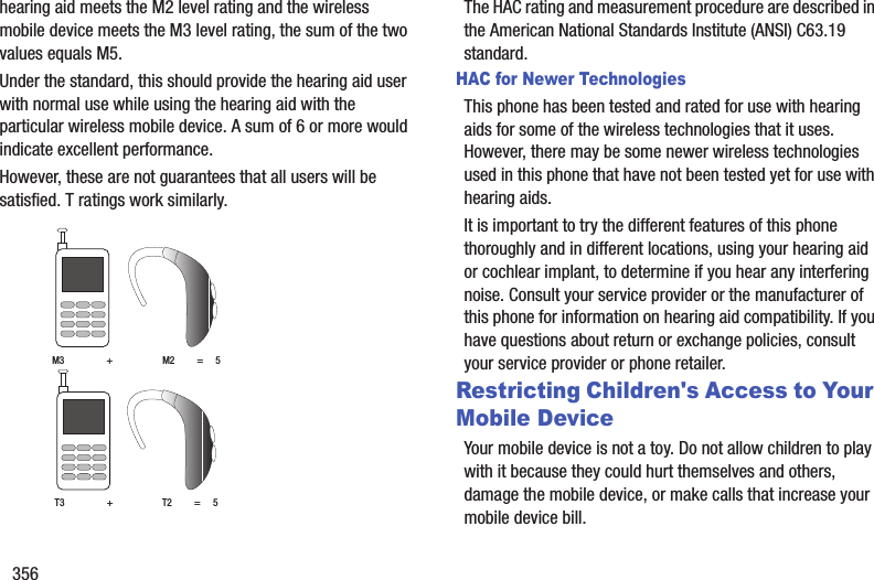 356hearing aid meets the M2 level rating and the wireless mobile device meets the M3 level rating, the sum of the two values equals M5. Under the standard, this should provide the hearing aid user with normal use while using the hearing aid with the particular wireless mobile device. A sum of 6 or more would indicate excellent performance.  However, these are not guarantees that all users will be satisfied. T ratings work similarly. The HAC rating and measurement procedure are described in the American National Standards Institute (ANSI) C63.19 standard.HAC for Newer TechnologiesThis phone has been tested and rated for use with hearing aids for some of the wireless technologies that it uses. However, there may be some newer wireless technologies used in this phone that have not been tested yet for use with hearing aids. It is important to try the different features of this phone thoroughly and in different locations, using your hearing aid or cochlear implant, to determine if you hear any interfering noise. Consult your service provider or the manufacturer of this phone for information on hearing aid compatibility. If you have questions about return or exchange policies, consult your service provider or phone retailer.Restricting Children&apos;s Access to Your Mobile DeviceYour mobile device is not a toy. Do not allow children to play with it because they could hurt themselves and others, damage the mobile device, or make calls that increase your mobile device bill.M3                 +                    M2         =     5T3                 +                    T2         =     5