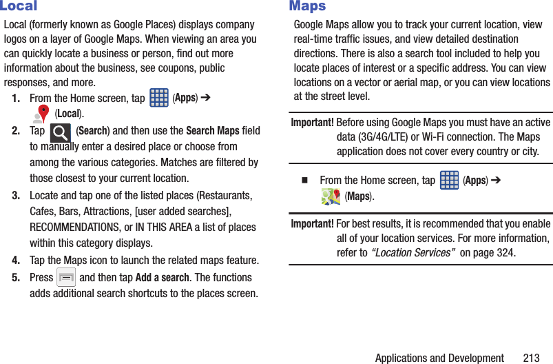 Applications and Development       213LocalLocal (formerly known as Google Places) displays company logos on a layer of Google Maps. When viewing an area you can quickly locate a business or person, find out more information about the business, see coupons, public responses, and more.1. From the Home screen, tap   (Apps) ➔  (Local).2. Tap  (Search) and then use the Search Maps field to manually enter a desired place or choose from among the various categories. Matches are filtered by those closest to your current location.3. Locate and tap one of the listed places (Restaurants, Cafes, Bars, Attractions, [user added searches], RECOMMENDATIONS, or IN THIS AREA a list of places within this category displays.4. Tap the Maps icon to launch the related maps feature.5. Press   and then tap Add a search. The functions adds additional search shortcuts to the places screen.MapsGoogle Maps allow you to track your current location, view real-time traffic issues, and view detailed destination directions. There is also a search tool included to help you locate places of interest or a specific address. You can view locations on a vector or aerial map, or you can view locations at the street level.Important! Before using Google Maps you must have an active data (3G/4G/LTE) or Wi-Fi connection. The Maps application does not cover every country or city.  From the Home screen, tap   (Apps) ➔  (Maps).Important! For best results, it is recommended that you enable all of your location services. For more information, refer to “Location Services”  on page 324.