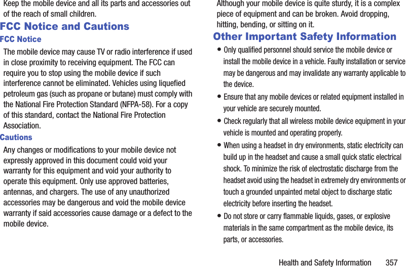 Health and Safety Information       357Keep the mobile device and all its parts and accessories out of the reach of small children.FCC Notice and CautionsFCC NoticeThe mobile device may cause TV or radio interference if used in close proximity to receiving equipment. The FCC can require you to stop using the mobile device if such interference cannot be eliminated. Vehicles using liquefied petroleum gas (such as propane or butane) must comply with the National Fire Protection Standard (NFPA-58). For a copy of this standard, contact the National Fire Protection Association.CautionsAny changes or modifications to your mobile device not expressly approved in this document could void your warranty for this equipment and void your authority to operate this equipment. Only use approved batteries, antennas, and chargers. The use of any unauthorized accessories may be dangerous and void the mobile device warranty if said accessories cause damage or a defect to the mobile device. Although your mobile device is quite sturdy, it is a complex piece of equipment and can be broken. Avoid dropping, hitting, bending, or sitting on it.Other Important Safety Information• Only qualified personnel should service the mobile device or install the mobile device in a vehicle. Faulty installation or service may be dangerous and may invalidate any warranty applicable to the device.• Ensure that any mobile devices or related equipment installed in your vehicle are securely mounted.• Check regularly that all wireless mobile device equipment in your vehicle is mounted and operating properly.• When using a headset in dry environments, static electricity can build up in the headset and cause a small quick static electrical shock. To minimize the risk of electrostatic discharge from the headset avoid using the headset in extremely dry environments or touch a grounded unpainted metal object to discharge static electricity before inserting the headset.• Do not store or carry flammable liquids, gases, or explosive materials in the same compartment as the mobile device, its parts, or accessories.