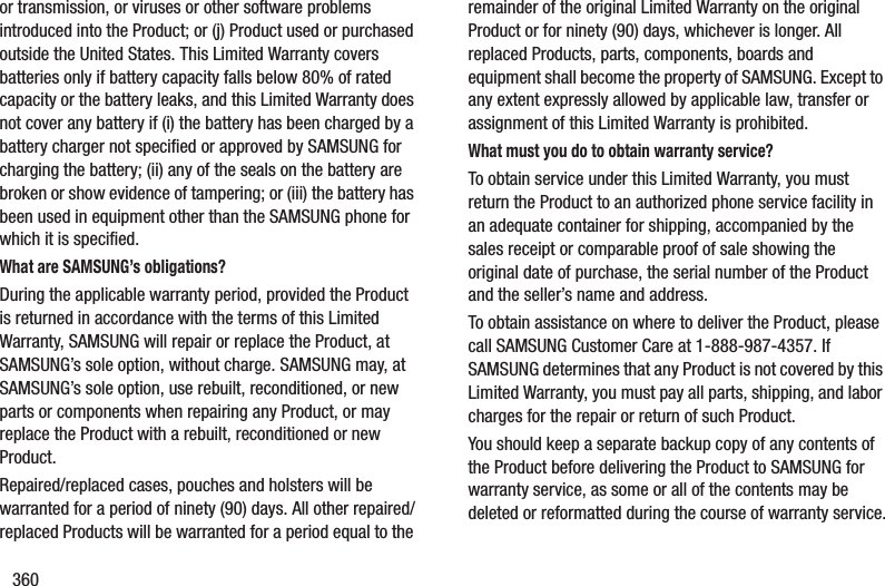 360or transmission, or viruses or other software problems introduced into the Product; or (j) Product used or purchased outside the United States. This Limited Warranty covers batteries only if battery capacity falls below 80% of rated capacity or the battery leaks, and this Limited Warranty does not cover any battery if (i) the battery has been charged by a battery charger not specified or approved by SAMSUNG for charging the battery; (ii) any of the seals on the battery are broken or show evidence of tampering; or (iii) the battery has been used in equipment other than the SAMSUNG phone for which it is specified.What are SAMSUNG’s obligations?During the applicable warranty period, provided the Product is returned in accordance with the terms of this Limited Warranty, SAMSUNG will repair or replace the Product, at SAMSUNG’s sole option, without charge. SAMSUNG may, at SAMSUNG’s sole option, use rebuilt, reconditioned, or new parts or components when repairing any Product, or may replace the Product with a rebuilt, reconditioned or new Product. Repaired/replaced cases, pouches and holsters will be warranted for a period of ninety (90) days. All other repaired/replaced Products will be warranted for a period equal to the remainder of the original Limited Warranty on the original Product or for ninety (90) days, whichever is longer. All replaced Products, parts, components, boards and equipment shall become the property of SAMSUNG. Except to any extent expressly allowed by applicable law, transfer or assignment of this Limited Warranty is prohibited.What must you do to obtain warranty service?To obtain service under this Limited Warranty, you must return the Product to an authorized phone service facility in an adequate container for shipping, accompanied by the sales receipt or comparable proof of sale showing the original date of purchase, the serial number of the Product and the seller’s name and address. To obtain assistance on where to deliver the Product, please call SAMSUNG Customer Care at 1-888-987-4357. If SAMSUNG determines that any Product is not covered by this Limited Warranty, you must pay all parts, shipping, and labor charges for the repair or return of such Product.You should keep a separate backup copy of any contents of the Product before delivering the Product to SAMSUNG for warranty service, as some or all of the contents may be deleted or reformatted during the course of warranty service.