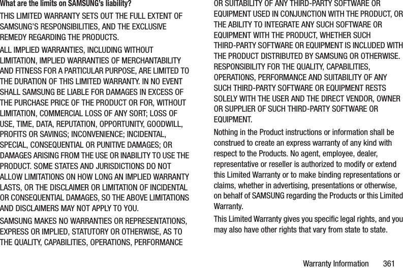 Warranty Information       361What are the limits on SAMSUNG’s liability?THIS LIMITED WARRANTY SETS OUT THE FULL EXTENT OF SAMSUNG’S RESPONSIBILITIES, AND THE EXCLUSIVE REMEDY REGARDING THE PRODUCTS. ALL IMPLIED WARRANTIES, INCLUDING WITHOUT LIMITATION, IMPLIED WARRANTIES OF MERCHANTABILITY AND FITNESS FOR A PARTICULAR PURPOSE, ARE LIMITED TO THE DURATION OF THIS LIMITED WARRANTY. IN NO EVENT SHALL SAMSUNG BE LIABLE FOR DAMAGES IN EXCESS OF THE PURCHASE PRICE OF THE PRODUCT OR FOR, WITHOUT LIMITATION, COMMERCIAL LOSS OF ANY SORT; LOSS OF USE, TIME, DATA, REPUTATION, OPPORTUNITY, GOODWILL, PROFITS OR SAVINGS; INCONVENIENCE; INCIDENTAL, SPECIAL, CONSEQUENTIAL OR PUNITIVE DAMAGES; OR DAMAGES ARISING FROM THE USE OR INABILITY TO USE THE PRODUCT. SOME STATES AND JURISDICTIONS DO NOT ALLOW LIMITATIONS ON HOW LONG AN IMPLIED WARRANTY LASTS, OR THE DISCLAIMER OR LIMITATION OF INCIDENTAL OR CONSEQUENTIAL DAMAGES, SO THE ABOVE LIMITATIONS AND DISCLAIMERS MAY NOT APPLY TO YOU.SAMSUNG MAKES NO WARRANTIES OR REPRESENTATIONS, EXPRESS OR IMPLIED, STATUTORY OR OTHERWISE, AS TO THE QUALITY, CAPABILITIES, OPERATIONS, PERFORMANCE OR SUITABILITY OF ANY THIRD-PARTY SOFTWARE OR EQUIPMENT USED IN CONJUNCTION WITH THE PRODUCT, OR THE ABILITY TO INTEGRATE ANY SUCH SOFTWARE OR EQUIPMENT WITH THE PRODUCT, WHETHER SUCH THIRD-PARTY SOFTWARE OR EQUIPMENT IS INCLUDED WITH THE PRODUCT DISTRIBUTED BY SAMSUNG OR OTHERWISE. RESPONSIBILITY FOR THE QUALITY, CAPABILITIES, OPERATIONS, PERFORMANCE AND SUITABILITY OF ANY SUCH THIRD-PARTY SOFTWARE OR EQUIPMENT RESTS SOLELY WITH THE USER AND THE DIRECT VENDOR, OWNER OR SUPPLIER OF SUCH THIRD-PARTY SOFTWARE OR EQUIPMENT.Nothing in the Product instructions or information shall be construed to create an express warranty of any kind with respect to the Products. No agent, employee, dealer, representative or reseller is authorized to modify or extend this Limited Warranty or to make binding representations or claims, whether in advertising, presentations or otherwise, on behalf of SAMSUNG regarding the Products or this Limited Warranty.This Limited Warranty gives you specific legal rights, and you may also have other rights that vary from state to state.
