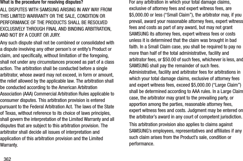 362What is the procedure for resolving disputes?ALL DISPUTES WITH SAMSUNG ARISING IN ANY WAY FROM THIS LIMITED WARRANTY OR THE SALE, CONDITION OR PERFORMANCE OF THE PRODUCTS SHALL BE RESOLVED EXCLUSIVELY THROUGH FINAL AND BINDING ARBITRATION, AND NOT BY A COURT OR JURY. Any such dispute shall not be combined or consolidated with a dispute involving any other person’s or entity’s Product or claim, and specifically, without limitation of the foregoing, shall not under any circumstances proceed as part of a class action. The arbitration shall be conducted before a single arbitrator, whose award may not exceed, in form or amount, the relief allowed by the applicable law. The arbitration shall be conducted according to the American Arbitration Association (AAA) Commercial Arbitration Rules applicable to consumer disputes. This arbitration provision is entered pursuant to the Federal Arbitration Act. The laws of the State of Texas, without reference to its choice of laws principles, shall govern the interpretation of the Limited Warranty and all disputes that are subject to this arbitration provision. The arbitrator shall decide all issues of interpretation and application of this arbitration provision and the Limited Warranty.For any arbitration in which your total damage claims, exclusive of attorney fees and expert witness fees, are $5,000.00 or less (“Small Claim”), the arbitrator may, if you prevail, award your reasonable attorney fees, expert witness fees and costs as part of any award, but may not grant SAMSUNG its attorney fees, expert witness fees or costs unless it is determined that the claim was brought in bad faith. In a Small Claim case, you shall be required to pay no more than half of the total administrative, facility and arbitrator fees, or $50.00 of such fees, whichever is less, and SAMSUNG shall pay the remainder of such fees. Administrative, facility and arbitrator fees for arbitrations in which your total damage claims, exclusive of attorney fees and expert witness fees, exceed $5,000.00 (“Large Claim”) shall be determined according to AAA rules. In a Large Claim case, the arbitrator may grant to the prevailing party, or apportion among the parties, reasonable attorney fees, expert witness fees and costs. Judgment may be entered on the arbitrator’s award in any court of competent jurisdiction.This arbitration provision also applies to claims against SAMSUNG’s employees, representatives and affiliates if any such claim arises from the Product’s sale, condition or performance.