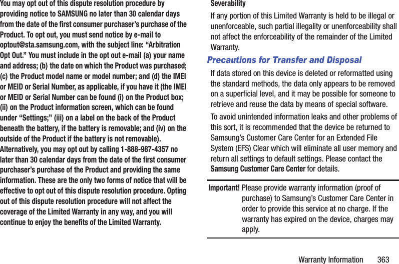 Warranty Information 363You may opt out of this dispute resolution procedure by providing notice to SAMSUNG no later than 30 calendar days from the date of the first consumer purchaser’s purchase of the Product. To opt out, you must send notice by e-mail to optout@sta.samsung.com, with the subject line: “Arbitration Opt Out.” You must include in the opt out e-mail (a) your name and address; (b) the date on which the Product was purchased; (c) the Product model name or model number; and (d) the IMEI or MEID or Serial Number, as applicable, if you have it (the IMEI or MEID or Serial Number can be found (i) on the Product box; (ii) on the Product information screen, which can be found under “Settings;” (iii) on a label on the back of the Product beneath the battery, if the battery is removable; and (iv) on the outside of the Product if the battery is not removable). Alternatively, you may opt out by calling 1-888-987-4357 no later than 30 calendar days from the date of the first consumer purchaser’s purchase of the Product and providing the same information. These are the only two forms of notice that will be effective to opt out of this dispute resolution procedure. Opting out of this dispute resolution procedure will not affect the coverage of the Limited Warranty in any way, and you will continue to enjoy the benefits of the Limited Warranty.SeverabilityIf any portion of this Limited Warranty is held to be illegal or unenforceable, such partial illegality or unenforceability shall not affect the enforceability of the remainder of the Limited Warranty.Precautions for Transfer and DisposalIf data stored on this device is deleted or reformatted using the standard methods, the data only appears to be removed on a superficial level, and it may be possible for someone to retrieve and reuse the data by means of special software.To avoid unintended information leaks and other problems of this sort, it is recommended that the device be returned to Samsung’s Customer Care Center for an Extended File System (EFS) Clear which will eliminate all user memory and return all settings to default settings. Please contact the Samsung Customer Care Center for details.Important! Please provide warranty information (proof of purchase) to Samsung’s Customer Care Center in order to provide this service at no charge. If the warranty has expired on the device, charges may apply.