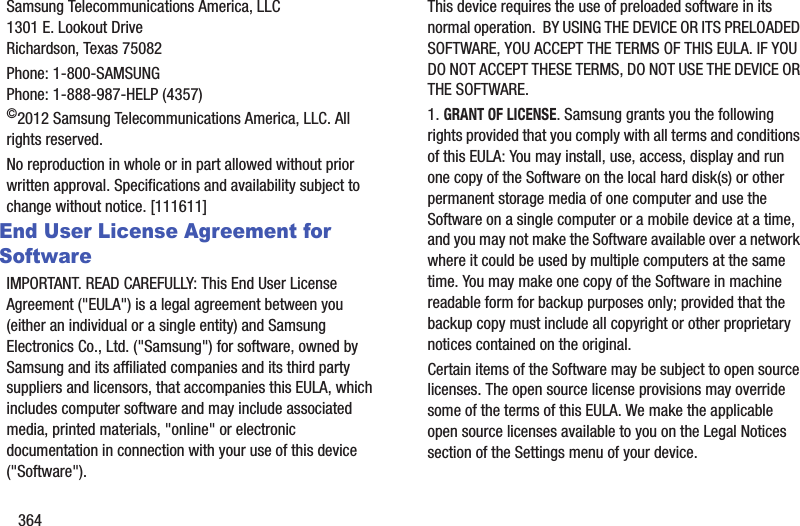 364Samsung Telecommunications America, LLC1301 E. Lookout DriveRichardson, Texas 75082Phone: 1-800-SAMSUNGPhone: 1-888-987-HELP (4357)©2012 Samsung Telecommunications America, LLC. All rights reserved.No reproduction in whole or in part allowed without prior written approval. Specifications and availability subject to change without notice. [111611]End User License Agreement for SoftwareIMPORTANT. READ CAREFULLY: This End User License Agreement (&quot;EULA&quot;) is a legal agreement between you (either an individual or a single entity) and Samsung Electronics Co., Ltd. (&quot;Samsung&quot;) for software, owned by Samsung and its affiliated companies and its third party suppliers and licensors, that accompanies this EULA, which includes computer software and may include associated media, printed materials, &quot;online&quot; or electronic documentation in connection with your use of this device (&quot;Software&quot;). This device requires the use of preloaded software in its normal operation.  BY USING THE DEVICE OR ITS PRELOADED SOFTWARE, YOU ACCEPT THE TERMS OF THIS EULA. IF YOU DO NOT ACCEPT THESE TERMS, DO NOT USE THE DEVICE OR THE SOFTWARE. 1. GRANT OF LICENSE. Samsung grants you the following rights provided that you comply with all terms and conditions of this EULA: You may install, use, access, display and run one copy of the Software on the local hard disk(s) or other permanent storage media of one computer and use the Software on a single computer or a mobile device at a time, and you may not make the Software available over a network where it could be used by multiple computers at the same time. You may make one copy of the Software in machine readable form for backup purposes only; provided that the backup copy must include all copyright or other proprietary notices contained on the original.Certain items of the Software may be subject to open source licenses. The open source license provisions may override some of the terms of this EULA. We make the applicable open source licenses available to you on the Legal Notices section of the Settings menu of your device.
