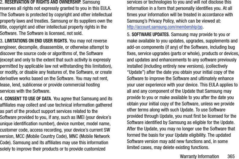 Warranty Information       3652. RESERVATION OF RIGHTS AND OWNERSHIP. Samsung reserves all rights not expressly granted to you in this EULA. The Software is protected by copyright and other intellectual property laws and treaties. Samsung or its suppliers own the title, copyright and other intellectual property rights in the Software. The Software is licensed, not sold.3. LIMITATIONS ON END USER RIGHTS. You may not reverse engineer, decompile, disassemble, or otherwise attempt to discover the source code or algorithms of, the Software (except and only to the extent that such activity is expressly permitted by applicable law not withstanding this limitation), or modify, or disable any features of, the Software, or create derivative works based on the Software. You may not rent, lease, lend, sublicense or provide commercial hosting services with the Software.4. CONSENT TO USE OF DATA. You agree that Samsung and its affiliates may collect and use technical information gathered as part of the product support services related to the Software provided to you, if any, such as IMEI (your device’s unique identification number), device number, model name, customer code, access recording, your device’s current SW version, MCC (Mobile Country Code), MNC (Mobile Network Code). Samsung and its affiliates may use this information solely to improve their products or to provide customized services or technologies to you and will not disclose this information in a form that personally identifies you. At all times your information will be treated in accordance with Samsung’s Privacy Policy, which can be viewed at: http://account.samsung.com/membership/pp.5. SOFTWARE UPDATES. Samsung may provide to you or make available to you updates, upgrades, supplements and add-on components (if any) of the Software, including bug fixes, service upgrades (parts or whole), products or devices, and updates and enhancements to any software previously installed (including entirely new versions), (collectively “Update”) after the date you obtain your initial copy of the Software to improve the Software and ultimately enhance your user experience with your device. This EULA applies to all and any component of the Update that Samsung may provide to you or make available to you after the date you obtain your initial copy of the Software, unless we provide other terms along with such Update. To use Software provided through Update, you must first be licensed for the Software identified by Samsung as eligible for the Update. After the Update, you may no longer use the Software that formed the basis for your Update eligibility. The updated Software version may add new functions and, in some limited cases, may delete existing functions.