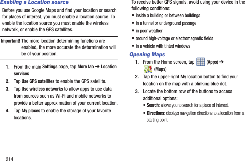 214Enabling a Location sourceBefore you use Google Maps and find your location or search for places of interest, you must enable a location source. To enable the location source you must enable the wireless network, or enable the GPS satellites.Important! The more location determining functions are enabled, the more accurate the determination will be of your position.1. From the main Settings page, tap More tab ➔ Location services.2. Tap Use GPS satellites to enable the GPS satellite.3. Tap Use wireless networks to allow apps to use data from sources such as Wi-Fi and mobile networks to provide a better approximation of your current location.4. Tap My places to enable the storage of your favorite locations.To receive better GPS signals, avoid using your device in the following conditions:• inside a building or between buildings• in a tunnel or underground passage• in poor weather• around high-voltage or electromagnetic fields• in a vehicle with tinted windowsOpening Maps1. From the Home screen, tap (Apps) ➔ (Maps).2. Tap the upper-right My location button to find your location on the map with a blinking blue dot.3. Locate the bottom row of the buttons to access additional options:•Search: allows you to search for a place of interest.•Directions: displays navigation directions to a location from a starting point.