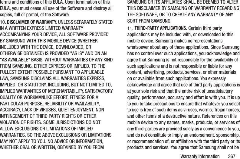 Warranty Information       367terms and conditions of this EULA. Upon termination of this EULA, you must cease all use of the Software and destroy all copies, full or partial, of the Software.10. DISCLAIMER OF WARRANTY. UNLESS SEPARATELY STATED IN A WRITTEN EXPRESS LIMITED WARRANTY ACCOMPANYING YOUR DEVICE, ALL SOFTWARE PROVIDED BY SAMSUNG WITH THIS MOBILE DEVICE (WHETHER INCLUDED WITH THE DEVICE, DOWNLOADED, OR OTHERWISE OBTAINED) IS PROVIDED &quot;AS IS&quot; AND ON AN &quot;AS AVAILABLE&quot; BASIS, WITHOUT WARRANTIES OF ANY KIND FROM SAMSUNG, EITHER EXPRESS OR IMPLIED. TO THE FULLEST EXTENT POSSIBLE PURSUANT TO APPLICABLE LAW, SAMSUNG DISCLAIMS ALL WARRANTIES EXPRESS, IMPLIED, OR STATUTORY, INCLUDING, BUT NOT LIMITED TO, IMPLIED WARRANTIES OF MERCHANTABILITY, SATISFACTORY QUALITY OR WORKMANLIKE EFFORT, FITNESS FOR A PARTICULAR PURPOSE, RELIABILITY OR AVAILABILITY, ACCURACY, LACK OF VIRUSES, QUIET ENJOYMENT, NON INFRINGEMENT OF THIRD PARTY RIGHTS OR OTHER VIOLATION OF RIGHTS. SOME JURISDICTIONS DO NOT ALLOW EXCLUSIONS OR LIMITATIONS OF IMPLIED WARRANTIES, SO THE ABOVE EXCLUSIONS OR LIMITATIONS MAY NOT APPLY TO YOU. NO ADVICE OR INFORMATION, WHETHER ORAL OR WRITTEN, OBTAINED BY YOU FROM SAMSUNG OR ITS AFFILIATES SHALL BE DEEMED TO ALTER THIS DISCLAIMER BY SAMSUNG OF WARRANTY REGARDING THE SOFTWARE, OR TO CREATE ANY WARRANTY OF ANY SORT FROM SAMSUNG. 11. THIRD-PARTY APPLICATIONS. Certain third party applications may be included with, or downloaded to this mobile device. Samsung makes no representations whatsoever about any of these applications. Since Samsung has no control over such applications, you acknowledge and agree that Samsung is not responsible for the availability of such applications and is not responsible or liable for any content, advertising, products, services, or other materials on or available from such applications. You expressly acknowledge and agree that use of third party applications is at your sole risk and that the entire risk of unsatisfactory quality, performance, accuracy and effort is with you. It is up to you to take precautions to ensure that whatever you select to use is free of such items as viruses, worms, Trojan horses, and other items of a destructive nature. References on this mobile device to any names, marks, products, or services of any third-parties are provided solely as a convenience to you, and do not constitute or imply an endorsement, sponsorship, or recommendation of, or affiliation with the third party or its products and services. You agree that Samsung shall not be 
