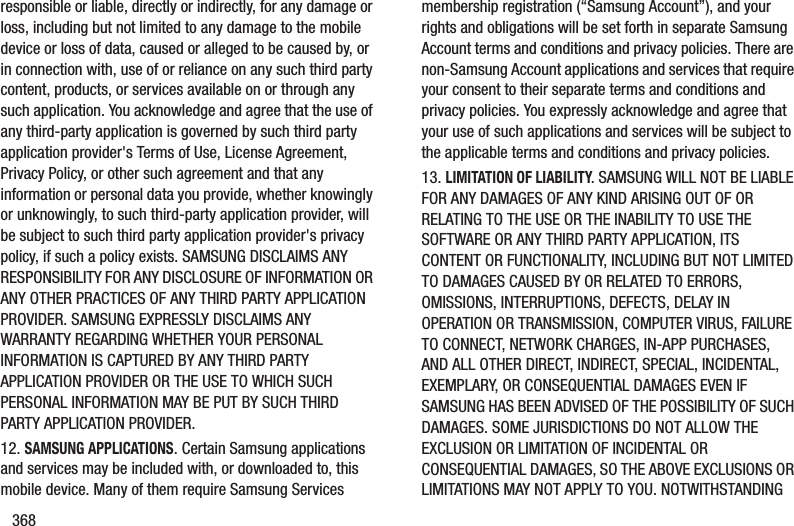368responsible or liable, directly or indirectly, for any damage or loss, including but not limited to any damage to the mobile device or loss of data, caused or alleged to be caused by, or in connection with, use of or reliance on any such third party content, products, or services available on or through any such application. You acknowledge and agree that the use of any third-party application is governed by such third party application provider&apos;s Terms of Use, License Agreement, Privacy Policy, or other such agreement and that any information or personal data you provide, whether knowingly or unknowingly, to such third-party application provider, will be subject to such third party application provider&apos;s privacy policy, if such a policy exists. SAMSUNG DISCLAIMS ANY RESPONSIBILITY FOR ANY DISCLOSURE OF INFORMATION OR ANY OTHER PRACTICES OF ANY THIRD PARTY APPLICATION PROVIDER. SAMSUNG EXPRESSLY DISCLAIMS ANY WARRANTY REGARDING WHETHER YOUR PERSONAL INFORMATION IS CAPTURED BY ANY THIRD PARTY APPLICATION PROVIDER OR THE USE TO WHICH SUCH PERSONAL INFORMATION MAY BE PUT BY SUCH THIRD PARTY APPLICATION PROVIDER.12. SAMSUNG APPLICATIONS. Certain Samsung applications and services may be included with, or downloaded to, this mobile device. Many of them require Samsung Services membership registration (“Samsung Account”), and your rights and obligations will be set forth in separate Samsung Account terms and conditions and privacy policies. There are non-Samsung Account applications and services that require your consent to their separate terms and conditions and privacy policies. You expressly acknowledge and agree that your use of such applications and services will be subject to the applicable terms and conditions and privacy policies.13. LIMITATION OF LIABILITY. SAMSUNG WILL NOT BE LIABLE FOR ANY DAMAGES OF ANY KIND ARISING OUT OF OR RELATING TO THE USE OR THE INABILITY TO USE THE SOFTWARE OR ANY THIRD PARTY APPLICATION, ITS CONTENT OR FUNCTIONALITY, INCLUDING BUT NOT LIMITED TO DAMAGES CAUSED BY OR RELATED TO ERRORS, OMISSIONS, INTERRUPTIONS, DEFECTS, DELAY IN OPERATION OR TRANSMISSION, COMPUTER VIRUS, FAILURE TO CONNECT, NETWORK CHARGES, IN-APP PURCHASES, AND ALL OTHER DIRECT, INDIRECT, SPECIAL, INCIDENTAL, EXEMPLARY, OR CONSEQUENTIAL DAMAGES EVEN IF SAMSUNG HAS BEEN ADVISED OF THE POSSIBILITY OF SUCH DAMAGES. SOME JURISDICTIONS DO NOT ALLOW THE EXCLUSION OR LIMITATION OF INCIDENTAL OR CONSEQUENTIAL DAMAGES, SO THE ABOVE EXCLUSIONS OR LIMITATIONS MAY NOT APPLY TO YOU. NOTWITHSTANDING 