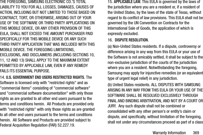 Warranty Information       369THE FOREGOING, SAMSUNG ELECTRONIC CO.&apos;S TOTAL LIABILITY TO YOU FOR ALL LOSSES, DAMAGES, CAUSES OF ACTION, INCLUDING BUT NOT LIMITED TO THOSE BASED ON CONTRACT, TORT, OR OTHERWISE, ARISING OUT OF YOUR USE OF THE SOFTWARE OR THIRD PARTY APPLICATIONS ON THIS MOBILE DEVICE, OR ANY OTHER PROVISION OF THIS EULA, SHALL NOT EXCEED THE AMOUNT PURCHASER PAID SPECIFICALLY FOR THIS MOBILE DEVICE OR ANY SUCH THIRD PARTY APPLICATION THAT WAS INCLUDED WITH THIS MOBILE DEVICE. THE FOREGOING LIMITATIONS, EXCLUSIONS, AND DISCLAIMERS (INCLUDING SECTIONS 10, 11, 12 AND 13) SHALL APPLY TO THE MAXIMUM EXTENT PERMITTED BY APPLICABLE LAW, EVEN IF ANY REMEDY FAILS ITS ESSENTIAL PURPOSE.14. U.S. GOVERNMENT END USERS RESTRICTED RIGHTS. The Software is licensed only with &quot;restricted rights&quot; and as &quot;commercial items&quot; consisting of &quot;commercial software&quot; and &quot;commercial software documentation&quot; with only those rights as are granted to all other end users pursuant to the terms and conditions herein.  All Products are provided only with &quot;restricted rights&quot; with only those rights as are granted to all other end users pursuant to the terms and conditions herein.  All Software and Products are provided subject to Federal Acquisition Regulation (FAR) 52.227.19.  15. APPLICABLE LAW. This EULA is governed by the laws of the jurisdiction where you are a resident or, if a resident of the United States, by the laws of the state of Texas, without regard to its conflict of law provisions. This EULA shall not be governed by the UN Convention on Contracts for the International Sale of Goods, the application of which is expressly excluded. 16.  DISPUTE RESOLUTION.  (a) Non-United States residents. If a dispute, controversy or difference arising in any way from this EULA or your use of the Software is not amicably settled, it shall be subject to the non-exclusive jurisdiction of the courts of the jurisdiction where you are a resident. Notwithstanding the foregoing, Samsung may apply for injunctive remedies (or an equivalent type of urgent legal relief) in any jurisdiction.(b) United States residents. ALL DISPUTES WITH SAMSUNG ARISING IN ANY WAY FROM THIS EULA OR YOUR USE OF THE SOFTWARE SHALL BE RESOLVED EXCLUSIVELY THROUGH FINAL AND BINDING ARBITRATION, AND NOT BY A COURT OR JURY.  Any such dispute shall not be combined or consolidated with any other person’s or entity’s claim or dispute, and specifically, without limitation of the foregoing, shall not under any circumstances proceed as part of a class 