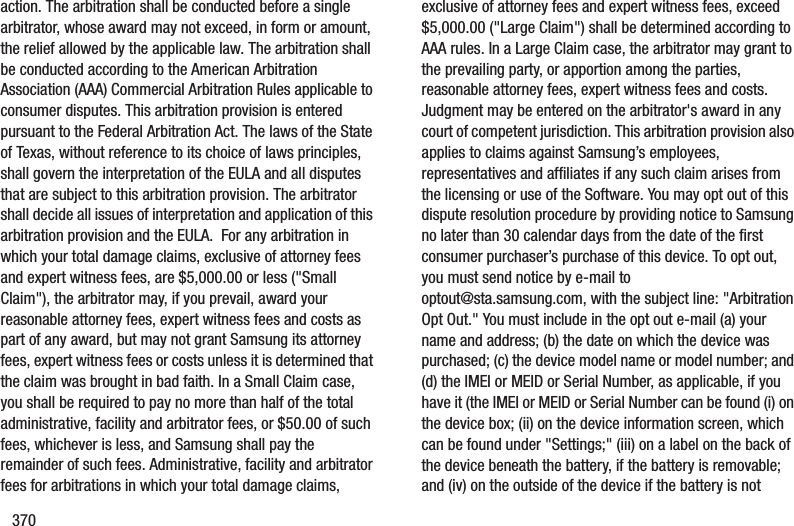 370action. The arbitration shall be conducted before a single arbitrator, whose award may not exceed, in form or amount, the relief allowed by the applicable law. The arbitration shall be conducted according to the American Arbitration Association (AAA) Commercial Arbitration Rules applicable to consumer disputes. This arbitration provision is entered pursuant to the Federal Arbitration Act. The laws of the State of Texas, without reference to its choice of laws principles, shall govern the interpretation of the EULA and all disputes that are subject to this arbitration provision. The arbitrator shall decide all issues of interpretation and application of this arbitration provision and the EULA. For any arbitration in which your total damage claims, exclusive of attorney fees and expert witness fees, are $5,000.00 or less ("Small Claim"), the arbitrator may, if you prevail, award your reasonable attorney fees, expert witness fees and costs as part of any award, but may not grant Samsung its attorney fees, expert witness fees or costs unless it is determined that the claim was brought in bad faith. In a Small Claim case, you shall be required to pay no more than half of the total administrative, facility and arbitrator fees, or $50.00 of such fees, whichever is less, and Samsung shall pay the remainder of such fees. Administrative, facility and arbitrator fees for arbitrations in which your total damage claims, exclusive of attorney fees and expert witness fees, exceed $5,000.00 ("Large Claim") shall be determined according to AAA rules. In a Large Claim case, the arbitrator may grant to the prevailing party, or apportion among the parties, reasonable attorney fees, expert witness fees and costs. Judgment may be entered on the arbitrator's award in any court of competent jurisdiction. This arbitration provision also applies to claims against Samsung’s employees, representatives and affiliates if any such claim arises from the licensing or use of the Software. You may opt out of this dispute resolution procedure by providing notice to Samsung no later than 30 calendar days from the date of the first consumer purchaser’s purchase of this device. To opt out, you must send notice by e-mail to optout@sta.samsung.com, with the subject line: "Arbitration Opt Out." You must include in the opt out e-mail (a) your name and address; (b) the date on which the device was purchased; (c) the device model name or model number; and (d) the IMEI or MEID or Serial Number, as applicable, if you have it (the IMEI or MEID or Serial Number can be found (i) on the device box; (ii) on the device information screen, which can be found under "Settings;" (iii) on a label on the back of the device beneath the battery, if the battery is removable; and (iv) on the outside of the device if the battery is not