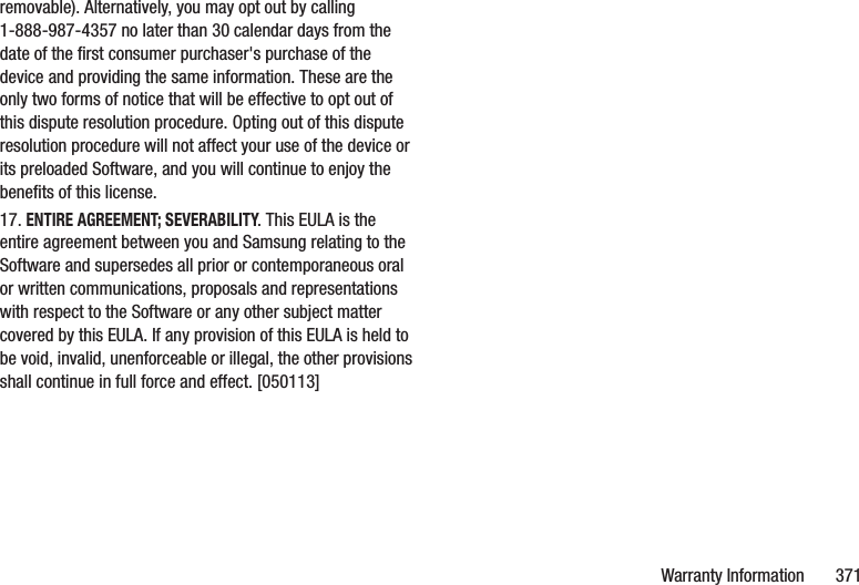 Warranty Information       371removable). Alternatively, you may opt out by calling 1-888-987-4357 no later than 30 calendar days from the date of the first consumer purchaser&apos;s purchase of the device and providing the same information. These are the only two forms of notice that will be effective to opt out of this dispute resolution procedure. Opting out of this dispute resolution procedure will not affect your use of the device or its preloaded Software, and you will continue to enjoy the benefits of this license.17. ENTIRE AGREEMENT; SEVERABILITY. This EULA is the entire agreement between you and Samsung relating to the Software and supersedes all prior or contemporaneous oral or written communications, proposals and representations with respect to the Software or any other subject matter covered by this EULA. If any provision of this EULA is held to be void, invalid, unenforceable or illegal, the other provisions shall continue in full force and effect. [050113]