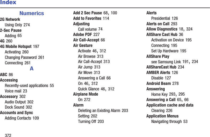 372IndexNumerics2G NetworkUsing Only 2742-Sec PauseAdding 654G 2604G Mobile Hotspot 197Activating 260Changing Password 261Connecting 261AABC 86AccessingRecently-used applications 55Voice mail 23Accessory 302Audio Output 302Dock Sound 302Accounts and SyncAdding Contacts 109Add 2 Sec Pause 68, 100Add to Favorites 114AdjustingCall volume 74Adobe PDF 227Air Call-Accept 66Air GestureActivate 46, 312Air Browse 313Air Call-Accept 313Air Jump 313Air Move 313Answering a Call 66On 46, 312Quick Glance 46, 312Airplane ModeOn 272AlarmDeleting an Existing Alarm 203Setting 202Turning Off 203AlertsPresidential 126Alerts on Call 293Allow Diagnostics 18, 324AllShare Cast Hub 36Activation on Device 195Connecting 195Set Up Hardware 195AllShare Playsee Samsung Link 191, 234AllShareCast Hub 234AMBER Alerts 126Disable 127Android Beam 278AnsweringHome Key 293, 295Answering a Call 65, 66Application cache and dataClearing 226Application MenusNavigating through 53
