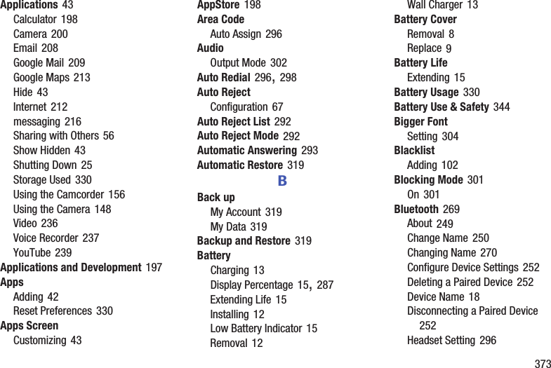        373Applications 43Calculator 198Camera 200Email 208Google Mail 209Google Maps 213Hide 43Internet 212messaging 216Sharing with Others 56Show Hidden 43Shutting Down 25Storage Used 330Using the Camcorder 156Using the Camera 148Video 236Voice Recorder 237YouTube 239Applications and Development 197AppsAdding 42Reset Preferences 330Apps ScreenCustomizing 43AppStore 198Area CodeAuto Assign 296AudioOutput Mode 302Auto Redial 296, 298Auto RejectConfiguration 67Auto Reject List 292Auto Reject Mode 292Automatic Answering 293Automatic Restore 319BBack upMy Account 319My Data 319Backup and Restore 319BatteryCharging 13Display Percentage 15, 287Extending Life 15Installing 12Low Battery Indicator 15Removal 12Wall Charger 13Battery CoverRemoval 8Replace 9Battery LifeExtending 15Battery Usage 330Battery Use &amp; Safety 344Bigger FontSetting 304BlacklistAdding 102Blocking Mode 301On 301Bluetooth 269About 249Change Name 250Changing Name 270Configure Device Settings 252Deleting a Paired Device 252Device Name 18Disconnecting a Paired Device 252Headset Setting 296