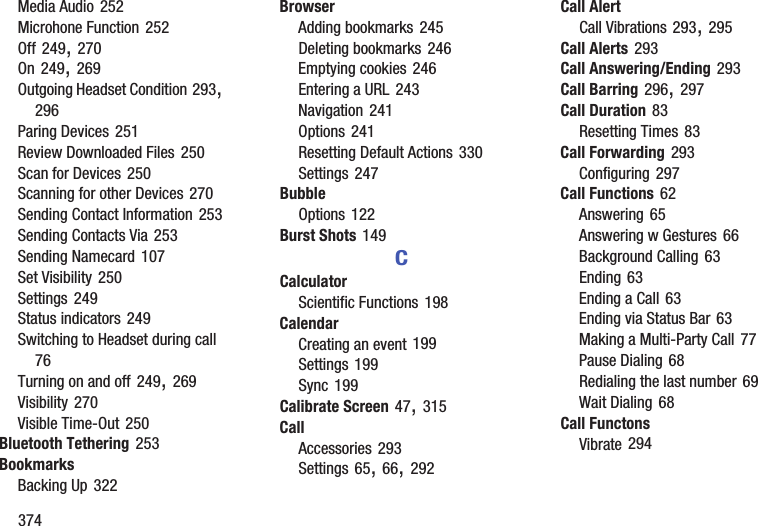 374Media Audio 252Microhone Function 252Off 249, 270On 249, 269Outgoing Headset Condition 293, 296Paring Devices 251Review Downloaded Files 250Scan for Devices 250Scanning for other Devices 270Sending Contact Information 253Sending Contacts Via 253Sending Namecard 107Set Visibility 250Settings 249Status indicators 249Switching to Headset during call 76Turning on and off 249, 269Visibility 270Visible Time-Out 250Bluetooth Tethering 253BookmarksBacking Up 322BrowserAdding bookmarks 245Deleting bookmarks 246Emptying cookies 246Entering a URL 243Navigation 241Options 241Resetting Default Actions 330Settings 247BubbleOptions 122Burst Shots 149CCalculatorScientific Functions 198CalendarCreating an event 199Settings 199Sync 199Calibrate Screen 47, 315CallAccessories 293Settings 65, 66, 292Call AlertCall Vibrations 293, 295Call Alerts 293Call Answering/Ending 293Call Barring 296, 297Call Duration 83Resetting Times 83Call Forwarding 293Configuring 297Call Functions 62Answering 65Answering w Gestures 66Background Calling 63Ending 63Ending a Call 63Ending via Status Bar 63Making a Multi-Party Call 77Pause Dialing 68Redialing the last number 69Wait Dialing 68Call FunctonsVibrate 294