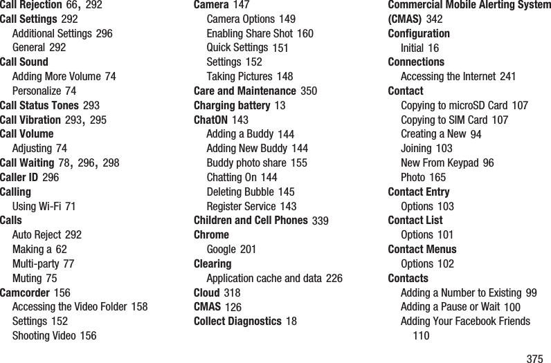        375Call Rejection 66, 292Call Settings 292Additional Settings 296General 292Call SoundAdding More Volume 74Personalize 74Call Status Tones 293Call Vibration 293, 295Call VolumeAdjusting 74Call Waiting 78, 296, 298Caller ID 296CallingUsing Wi-Fi 71CallsAuto Reject 292Making a 62Multi-party 77Muting 75Camcorder 156Accessing the Video Folder 158Settings 152Shooting Video 156Camera 147Camera Options 149Enabling Share Shot 160Quick Settings 151Settings 152Taking Pictures 148Care and Maintenance 350Charging battery 13ChatON 143Adding a Buddy 144Adding New Buddy 144Buddy photo share 155Chatting On 144Deleting Bubble 145Register Service 143Children and Cell Phones 339ChromeGoogle 201ClearingApplication cache and data 226Cloud 318CMAS 126Collect Diagnostics 18Commercial Mobile Alerting System (CMAS) 342ConfigurationInitial 16ConnectionsAccessing the Internet 241ContactCopying to microSD Card 107Copying to SIM Card 107Creating a New 94Joining 103New From Keypad 96Photo 165Contact EntryOptions 103Contact ListOptions 101Contact MenusOptions 102ContactsAdding a Number to Existing 99Adding a Pause or Wait 100Adding Your Facebook Friends 110