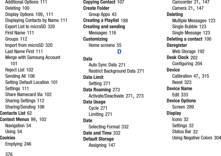376Additional Options 111Deleting 100Display Options 109, 111Displaying Contacts by Name 111Export List to microSD 320First Name 111Groups 112Import from microSD 320Last Name First 111Merge with Samsung Account 101Reject List 102Sending All 106Setting Default Location 101Settings 111Share Namecard Via 102Sharing Settings 112Sharing/Sending 106Contacts List 62Context Menus 99, 102Navigation 54Using 54CookiesEmptying 246Copying Contact 107Create FolderGroup Apps 43Creating a Playlist 188Creating and sendingMessages 116CustomizingHome screens 55DDataAuto Sync Data 271Restrict Background Data 271Data LimitSetting 271Data Roaming 273Activate/Deactivate 271, 273Data UsageCycle 271Limiting 271DateSelecting Format 332Date and Time 332Default StorageAssigning 147Camcorder 21, 147Camera 21, 147DeletingMultiple Messages 123Single Bubble 123Single Message 123Deleting a contact 100DeregisterWeb Storage 192Desk Clock 202Configuring 204DeviceCalibration 47, 315Reset 323Device NameEdit 333Device OptionsScreen 289DisplayIcons 32Settings 32Status Bar 32Using Negative Colors 304
