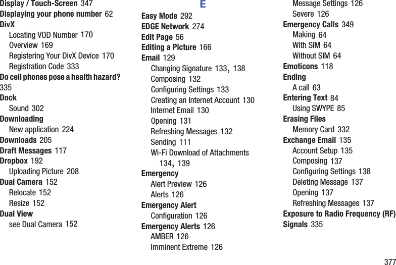        377Display / Touch-Screen 347Displaying your phone number 62DivXLocating VOD Number 170Overview 169Registering Your DivX Device 170Registration Code 333Do cell phones pose a health hazard? 335DockSound 302DownloadingNew application 224Downloads 205Draft Messages 117Dropbox 192Uploading Picture 208Dual Camera 152Relocate 152Resize 152Dual Viewsee Dual Camera 152EEasy Mode 292EDGE Network 274Edit Page 56Editing a Picture 166Email 129Changing Signature 133, 138Composing 132Configuring Settings 133Creating an Internet Account 130Internet Email 130Opening 131Refreshing Messages 132Sending 111Wi-Fi Download of Attachments 134, 139EmergencyAlert Preview 126Alerts 126Emergency AlertConfiguration 126Emergency Alerts 126AMBER 126Imminent Extreme 126Message Settings 126Severe 126Emergency Calls 349Making 64With SIM 64Without SIM 64Emoticons 118EndingA call 63Entering Text 84Using SWYPE 85Erasing FilesMemory Card 332Exchange Email 135Account Setup 135Composing 137Configuring Settings 138Deleting Message 137Opening 137Refreshing Messages 137Exposure to Radio Frequency (RF) Signals 335