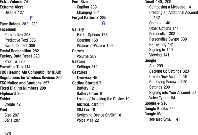 378Extra Volume 74Extreme AlertDisable 127FFace Unlock 282, 283FacebookPersonalize 308Predictive Text 308Swpe Connect 309Facial Recognition 282Factory Data Reset 323Prior To 320Favorites Tab 114FCC Hearing Aid Compatibility (HAC) Regulations for Wireless Devices 355FCC Notice and Cautions 357Fixed Dialing Numbers 298Flipboard 208FolderCreate 42FontSize 287Style 287Font SizeCaption 239Changing 304Forgot Pattern? 285GGalleryFolder Options 163Opening 168Picture-In-Picture 169GamesVolume 289GestureSettings 312GesturesOverview 45Getting Started 7Battery 12Battery Cover 8Locking/Unlocking the Device 19microSD card 11SIM Card 9Switching Device On/Off 18Voice Mail 22Gmail 140, 209Composing a Message 141Creating an Additional Account 142Opening 140Other Options 141Personalize 308Personalize Swype 309Refreshing 141Signing In 140Viewing 141GoogleAds 209Backing Up Settings 323Create New Account 19Retrieving Password 20Settings 209Signing into Your Account 20Voice Typing 84Google + 210Google Books 222Google Mailsee also Gmail 141