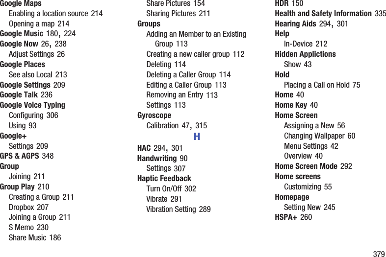        379Google MapsEnabling a location source 214Opening a map 214Google Music 180, 224Google Now 26, 238Adjust Settings 26Google PlacesSee also Local 213Google Settings 209Google Talk 236Google Voice TypingConfiguring 306Using 93Google+Settings 209GPS &amp; AGPS 348GroupJoining 211Group Play 210Creating a Group 211Dropbox 207Joining a Group 211S Memo 230Share Music 186Share Pictures 154Sharing Pictures 211GroupsAdding an Member to an Existing Group 113Creating a new caller group 112Deleting 114Deleting a Caller Group 114Editing a Caller Group 113Removing an Entry 113Settings 113GyroscopeCalibration 47, 315HHAC 294, 301Handwriting 90Settings 307Haptic FeedbackTurn On/Off 302Vibrate 291Vibration Setting 289HDR 150Health and Safety Information 335Hearing Aids 294, 301HelpIn-Device 212Hidden ApplictionsShow 43HoldPlacing a Call on Hold 75Home 40Home Key 40Home ScreenAssigning a New 56Changing Wallpaper 60Menu Settings 42Overview 40Home Screen Mode 292Home screensCustomizing 55HomepageSetting New 245HSPA+ 260