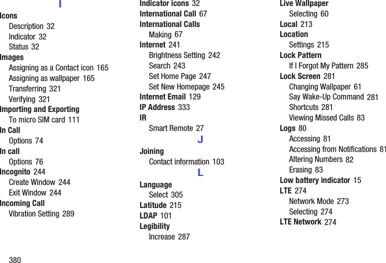 380IIconsDescription 32Indicator 32Status 32ImagesAssigning as a Contact icon 165Assigning as wallpaper 165Transferring 321Verifying 321Importing and ExportingTo micro SIM card 111In CallOptions 74In callOptions 76Incognito 244Create Window 244Exit Window 244Incoming CallVibration Setting 289Indicator icons 32International Call 67International CallsMaking 67Internet 241Brightness Setting 242Search 243Set Home Page 247Set New Homepage 245Internet Email 129IP Address 333IRSmart Remote 27JJoiningContact information 103LLanguageSelect 305Latitude 215LDAP 101LegibilityIncrease 287Live WallpaperSelecting 60Local 213LocationSettings 215Lock PatternIf I Forgot My Pattern 285Lock Screen 281Changing Wallpaper 61Say Wake-Up Command 281Shortcuts 281Viewing Missed Calls 83Logs 80Accessing 81Accessing from Notifications 81Altering Numbers 82Erasing 83Low battery indicator 15LTE 274Network Mode 273Selecting 274LTE Network 274