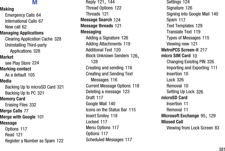        381MMakingEmergency Calls 64International Calls 67New call 62Managing ApplicationsClearing Application Cache 328Uninstalling Third-party Applications 328Marketsee Play Store 224Marking contactAs a default 105MediaBacking Up to microSD Card 321Backing Up to PC 321Memory CardErasing Files 332Merge Calls 77Merge with Google 101MessageOptions 117Read 121Register a Number as Spam 122Reply 121, 144Thread Options 122Threads 121Message Search 124Message threads 121MessagingAdding a Signature 126Adding Attachments 119Additional Text 120Block Unknown Senders 126, 128Creating and sending 116Creating and Sending Text Messages 116Current Message Options 118Deleting a message 123Draft 117Google Mail 140Icons on the Status Bar 115Insert Smiley 118Locked 117Menu Options 117Options 117Scheduled Messages 117Settings 124Signature 126Signing into Google Mail 140Spam 117Text Templates 129Translate Text 119Types of Messages 115Viewing new 121MetroPCS Screen-it 217micro SIM Card 10Changing Exisitng PIN 326Importing and Exporting 111Insertion 10Lock 326Removal 10Setting Up Lock 326microSD CardInsertion 11Removal 11Microsoft Exchange 95, 129Missed CallViewing from Lock Screen 83