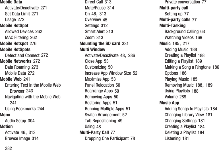 382Mobile DataActivate/Deactivate 271Set Data Limit 271Usage 272Mobile HotSpotAllowed Devices 262MAC FIltering 262Mobile Hotspot 276Mobile HotSpotsDetect and Connect 272Mobile Networks 272Data Roaming 273Mobile Data 272Mobile Web 241Entering Text in the Mobile Web Browser 243Navigating with the Mobile Web 241Using Bookmarks 244MonoAudio Setup 304MotionActivate 46, 313Browse Image 314Direct Call 313Mute/Pause 314On 46, 313Overview 45Settings 312Smart Alert 313Zoom 313Mounting the SD card 331Multi WindowActivate/Deactivate 48, 286Close App 53Customizing 50Increase App Window Size 52Maximize App 53Panel Relocation 50Rearrange Apps 50Removing Apps 50Restoring Apps 51Running Multiple Apps 51Switch Arrangement 52Tab Repositioning 49Using 48Multi-Party Call 77Dropping One Participant 78Private conversation 77Multi-party callSetting up 77Multi-party calls 77Multi-TaskingBackground Calling 63Watching Videos 169Music 185, 217Adding Music 188Creating a Playlist 188Editing a Playlist 189Making a Song a Ringtone 186Options 186Playing Music 185Removing Music 188, 189Using Playlists 188Volume 289Music AppAdding Songs to Playlists 184Changing Library View 181Changing Settings 181Creating a Playlist 184Deleting a Playlist 184Listening 181