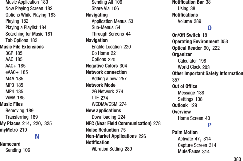        383Music Application 180Now Playing Screen 182Options While Playing 183Playing 182Playing a Playlist 184Searching for Music 181Tab Options 182Music File Extensions3GP 185AAC 185AAC+ 185eAAC+ 185M4A 185MP3 185MP4 185WMA 185Music FilesRemoving 189Transferring 189My Places 214, 220, 325myMetro 219NNamecardSending 106Sending All 106Share Via 106NavigatingApplication Menus 53Sub-Menus 54Through Screens 44NavigationEnable Location 220Go Home 221Options 220Negative Colors 304Network connectionAdding a new 257Network Mode2G Network 274LTE 274WCDMA/GSM 274New applicationsDownloading 224NFC (Near Field Communication) 278Noise Reduction 75Non-Market Applications 226NotificationVibration Setting 289Notification Bar 38Using 38NotificationsVolume 289OOn/Off Switch 18Operating Environment 353Optical Reader 90, 222OrganizerCalculator 198World Clock 203Other Important Safety Information 357Out of OfficeMessage 138Settings 138Outlook 129OverviewHome Screen 40PPalm MotionActivate 47, 314Capture Screen 314Mute/Pause 314