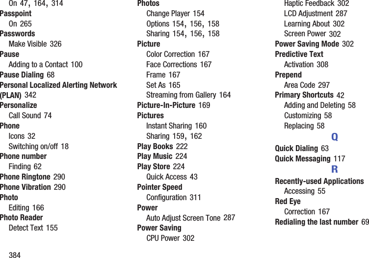 384On 47, 164, 314PasspointOn 265PasswordsMake Visible 326PauseAdding to a Contact 100Pause Dialing 68Personal Localized Alerting Network (PLAN) 342PersonalizeCall Sound 74PhoneIcons 32Switching on/off 18Phone numberFinding 62Phone Ringtone 290Phone Vibration 290PhotoEditing 166Photo ReaderDetect Text 155PhotosChange Player 154Options 154, 156, 158Sharing 154, 156, 158PictureColor Correction 167Face Corrections 167Frame 167Set As 165Streaming from Gallery 164Picture-In-Picture 169PicturesInstant Sharing 160Sharing 159, 162Play Books 222Play Music 224Play Store 224Quick Access 43Pointer SpeedConfiguration 311PowerAuto Adjust Screen Tone 287Power SavingCPU Power 302Haptic Feedback 302LCD Adjustment 287Learning About 302Screen Power 302Power Saving Mode 302Predictive TextActivation 308PrependArea Code 297Primary Shortcuts 42Adding and Deleting 58Customizing 58Replacing 58QQuick Dialing 63Quick Messaging 117RRecently-used ApplicationsAccessing 55Red EyeCorrection 167Redialing the last number 69