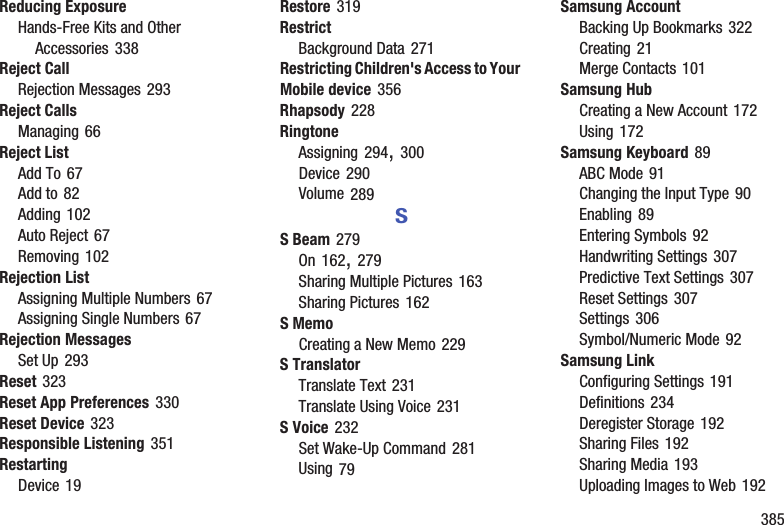        385Reducing ExposureHands-Free Kits and Other Accessories 338Reject CallRejection Messages 293Reject CallsManaging 66Reject ListAdd To 67Add to 82Adding 102Auto Reject 67Removing 102Rejection ListAssigning Multiple Numbers 67Assigning Single Numbers 67Rejection MessagesSet Up 293Reset 323Reset App Preferences 330Reset Device 323Responsible Listening 351RestartingDevice 19Restore 319RestrictBackground Data 271Restricting Children&apos;s Access to Your Mobile device 356Rhapsody 228RingtoneAssigning 294, 300Device 290Volume 289SS Beam 279On 162, 279Sharing Multiple Pictures 163Sharing Pictures 162S MemoCreating a New Memo 229S TranslatorTranslate Text 231Translate Using Voice 231S Voice 232Set Wake-Up Command 281Using 79Samsung AccountBacking Up Bookmarks 322Creating 21Merge Contacts 101Samsung HubCreating a New Account 172Using 172Samsung Keyboard 89ABC Mode 91Changing the Input Type 90Enabling 89Entering Symbols 92Handwriting Settings 307Predictive Text Settings 307Reset Settings 307Settings 306Symbol/Numeric Mode 92Samsung LinkConfiguring Settings 191Definitions 234Deregister Storage 192Sharing Files 192Sharing Media 193Uploading Images to Web 192