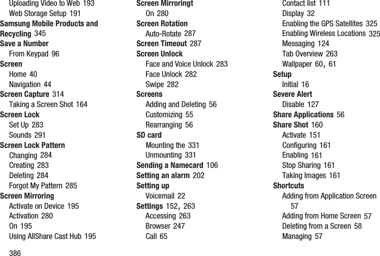 386Uploading Video to Web 193Web Storage Setup 191Samsung Mobile Products and Recycling 345Save a NumberFrom Keypad 96ScreenHome 40Navigation 44Screen Capture 314Taking a Screen Shot 164Screen LockSet Up 283Sounds 291Screen Lock PatternChanging 284Creating 283Deleting 284Forgot My Pattern 285Screen MirroringActivate on Device 195Activation 280On 195Using AllShare Cast Hub 195Screen MirroringtOn 280Screen RotationAuto-Rotate 287Screen Timeout 287Screen UnlockFace and Voice Unlock 283Face Unlock 282Swipe 282ScreensAdding and Deleting 56Customizing 55Rearranging 56SD cardMounting the 331Unmounting 331Sending a Namecard 106Setting an alarm 202Setting upVoicemail 22Settings 152, 263Accessing 263Browser 247Call 65Contact list 111Display 32Enabling the GPS Satellites 325Enabling Wireless Locations 325Messaging 124Tab Overview 263Wallpaper 60, 61SetupInitial 16Severe AlertDisable 127Share Applications 56Share Shot 160Activate 151Configuring 161Enabling 161Stop Sharing 161Taking Images 161ShortcutsAdding from Application Screen 57Adding from Home Screen 57Deleting from a Screen 58Managing 57