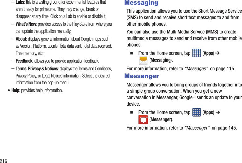 216–Labs: this is a testing ground for experimental features that aren’t ready for primetime. They may change, break or disappear at any time. Click on a Lab to enable or disable it.–What’s New: provides access to the Play Store from where you can update the application manually.–About: displays general information about Google maps such as Version, Platform, Locale, Total data sent, Total data received, Free memory, etc.–Feedback: allows you to provide application feedback.–Terms, Privacy & Notices: displays the Terms and Conditions, Privacy Policy, or Legal Notices information. Select the desired information from the pop-up menu.•Help: provides help information.MessagingThis application allows you to use the Short Message Service (SMS) to send and receive short text messages to and from other mobile phones.You can also use the Multi Media Service (MMS) to create multimedia messages to send and receive from other mobile phones. From the Home screen, tap (Apps) ➔ (Messaging).For more information, refer to “Messages” on page 115.MessengerMessenger allows you to bring groups of friends together into a simple group conversation. When you get a new conversation in Messenger, Google+ sends an update to your device. From the Home screen, tap (Apps) ➔ (Messenger).For more information, refer to “Messenger” on page 145.