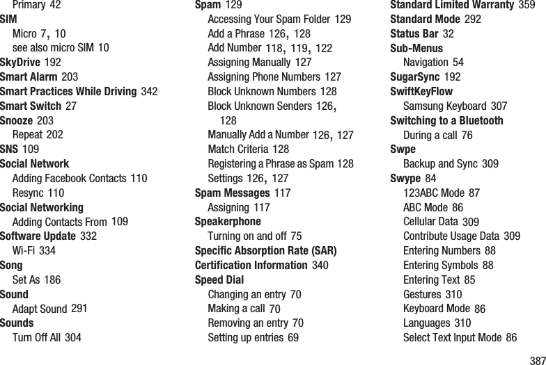        387Primary 42SIMMicro 7, 10see also micro SIM 10SkyDrive 192Smart Alarm 203Smart Practices While Driving 342Smart Switch 27Snooze 203Repeat 202SNS 109Social NetworkAdding Facebook Contacts 110Resync 110Social NetworkingAdding Contacts From 109Software Update 332Wi-Fi 334SongSet As 186SoundAdapt Sound 291SoundsTurn Off All 304Spam 129Accessing Your Spam Folder 129Add a Phrase 126, 128Add Number 118, 119, 122Assigning Manually 127Assigning Phone Numbers 127Block Unknown Numbers 128Block Unknown Senders 126, 128Manually Add a Number 126, 127Match Criteria 128Registering a Phrase as Spam 128Settings 126, 127Spam Messages 117Assigning 117SpeakerphoneTurning on and off 75Specific Absorption Rate (SAR) Certification Information 340Speed DialChanging an entry 70Making a call 70Removing an entry 70Setting up entries 69Standard Limited Warranty 359Standard Mode 292Status Bar 32Sub-MenusNavigation 54SugarSync 192SwiftKeyFlowSamsung Keyboard 307Switching to a BluetoothDuring a call 76SwpeBackup and Sync 309Swype 84123ABC Mode 87ABC Mode 86Cellular Data 309Contribute Usage Data 309Entering Numbers 88Entering Symbols 88Entering Text 85Gestures 310Keyboard Mode 86Languages 310Select Text Input Mode 86