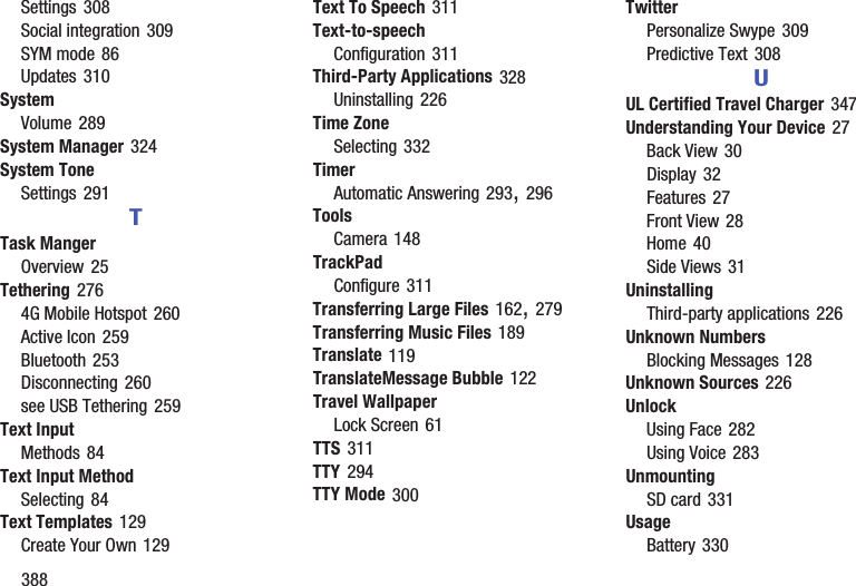388Settings 308Social integration 309SYM mode 86Updates 310SystemVolume 289System Manager 324System ToneSettings 291TTask MangerOverview 25Tethering 2764G Mobile Hotspot 260Active Icon 259Bluetooth 253Disconnecting 260see USB Tethering 259Text InputMethods 84Text Input MethodSelecting 84Text Templates 129Create Your Own 129Text To Speech 311Text-to-speechConfiguration 311Third-Party Applications 328Uninstalling 226Time ZoneSelecting 332TimerAutomatic Answering 293, 296ToolsCamera 148TrackPadConfigure 311Transferring Large Files 162, 279Transferring Music Files 189Translate 119TranslateMessage Bubble 122Travel WallpaperLock Screen 61TTS 311TTY 294TTY Mode 300TwitterPersonalize Swype 309Predictive Text 308UUL Certified Travel Charger 347Understanding Your Device 27Back View 30Display 32Features 27Front View 28Home 40Side Views 31UninstallingThird-party applications 226Unknown NumbersBlocking Messages 128Unknown Sources 226UnlockUsing Face 282Using Voice 283UnmountingSD card 331UsageBattery 330