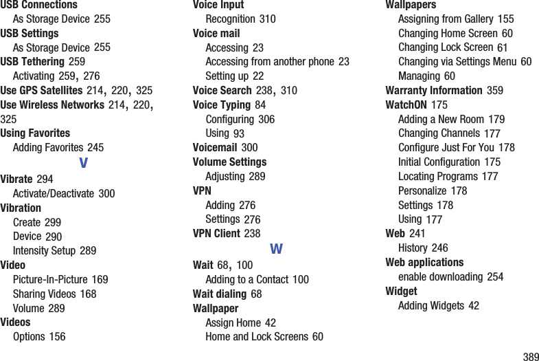 389USB ConnectionsAs Storage Device 255USB SettingsAs Storage Device 255USB Tethering 259Activating 259, 276Use GPS Satellites 214, 220, 325Use Wireless Networks 214, 220, 325Using FavoritesAdding Favorites 245VVibrate 294Activate/Deactivate 300VibrationCreate 299Device 290Intensity Setup 289VideoPicture-In-Picture 169Sharing Videos 168Volume 289VideosOptions 156Voice InputRecognition 310Voice mailAccessing 23Accessing from another phone 23Setting up 22Voice Search 238, 310Voice Typing 84Configuring 306Using 93Voicemail 300Volume SettingsAdjusting 289VPNAdding 276Settings 276VPN Client 238WWait 68, 100Adding to a Contact 100Wait dialing 68WallpaperAssign Home 42Home and Lock Screens 60WallpapersAssigning from Gallery 155Changing Home Screen 60Changing Lock Screen 61Changing via Settings Menu 60Managing 60Warranty Information 359WatchON 175Adding a New Room 179Changing Channels 177Configure Just For You 178Initial Configuration 175Locating Programs 177Personalize 178Settings 178Using 177Web 241History 246Web applicationsenable downloading 254WidgetAdding Widgets 42