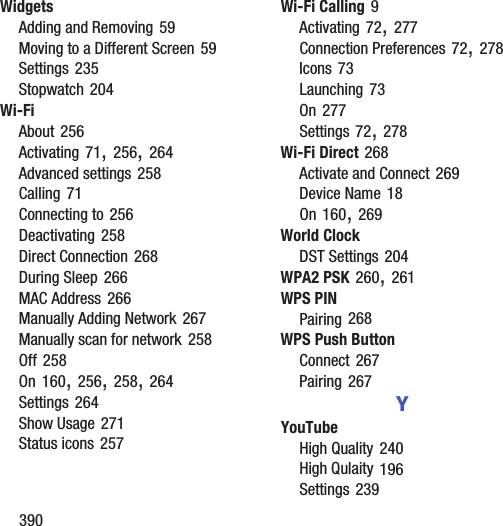 390WidgetsAdding and Removing 59Moving to a Different Screen 59Settings 235Stopwatch 204Wi-FiAbout 256Activating 71, 256, 264Advanced settings 258Calling 71Connecting to 256Deactivating 258Direct Connection 268During Sleep 266MAC Address 266Manually Adding Network 267Manually scan for network 258Off 258On 160, 256, 258, 264Settings 264Show Usage 271Status icons 257Wi-Fi Calling 9Activating 72, 277Connection Preferences 72, 278Icons 73Launching 73On 277Settings 72, 278Wi-Fi Direct 268Activate and Connect 269Device Name 18On 160, 269World ClockDST Settings 204WPA2 PSK 260, 261WPS PINPairing 268WPS Push ButtonConnect 267Pairing 267YYouTubeHigh Quality 240High Qulaity 196Settings 239