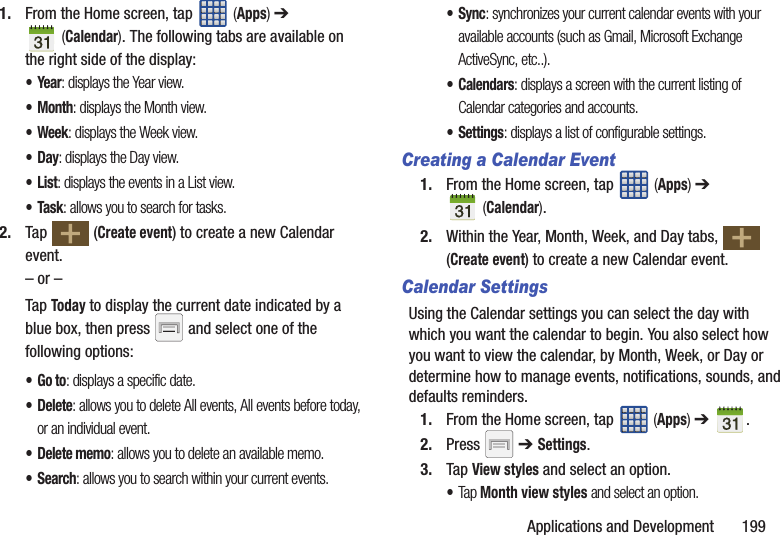 Applications and Development       1991. From the Home screen, tap   (Apps) ➔  (Calendar). The following tabs are available on the right side of the display:•Year: displays the Year view.•Month: displays the Month view.• Week: displays the Week view.•Day: displays the Day view.•List: displays the events in a List view.•Task: allows you to search for tasks.2. Tap  (Create event) to create a new Calendar event.– or –Tap Today to display the current date indicated by a blue box, then press   and select one of the following options:•Go to: displays a specific date.•Delete: allows you to delete All events, All events before today, or an individual event.• Delete memo: allows you to delete an available memo.•Search: allows you to search within your current events.•Sync: synchronizes your current calendar events with your available accounts (such as Gmail, Microsoft Exchange ActiveSync, etc..).•Calendars: displays a screen with the current listing of Calendar categories and accounts.•Settings: displays a list of configurable settings.Creating a Calendar Event1. From the Home screen, tap   (Apps) ➔  (Calendar).2. Within the Year, Month, Week, and Day tabs,   (Create event) to create a new Calendar event.Calendar SettingsUsing the Calendar settings you can select the day with which you want the calendar to begin. You also select how you want to view the calendar, by Month, Week, or Day or determine how to manage events, notifications, sounds, and defaults reminders.1. From the Home screen, tap   (Apps) ➔  .2. Press  ➔ Settings.3. Tap View styles and select an option.•Tap Month view styles and select an option.