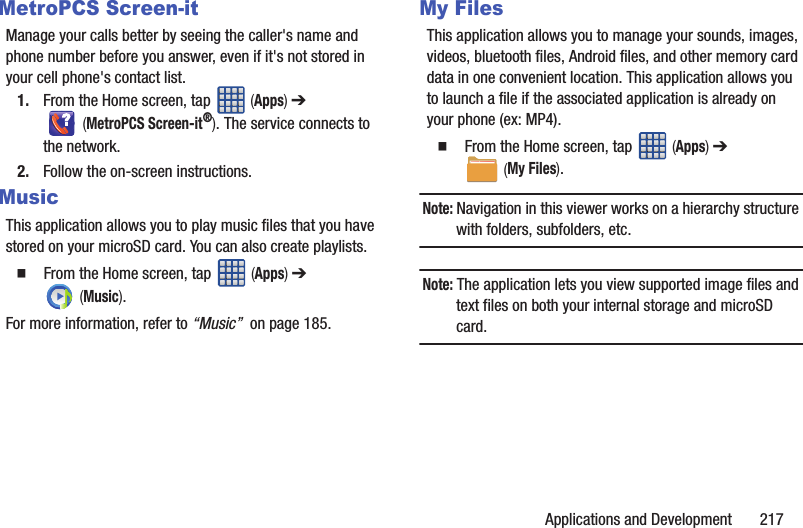 Applications and Development       217MetroPCS Screen-itManage your calls better by seeing the caller&apos;s name and phone number before you answer, even if it&apos;s not stored in your cell phone&apos;s contact list.1. From the Home screen, tap   (Apps) ➔  (MetroPCS Screen-it®). The service connects to the network.2. Follow the on-screen instructions.MusicThis application allows you to play music files that you have stored on your microSD card. You can also create playlists.   From the Home screen, tap   (Apps) ➔  (Music).For more information, refer to “Music”  on page 185.My FilesThis application allows you to manage your sounds, images, videos, bluetooth files, Android files, and other memory card data in one convenient location. This application allows you to launch a file if the associated application is already on your phone (ex: MP4).  From the Home screen, tap   (Apps) ➔  (My Files). Note: Navigation in this viewer works on a hierarchy structure with folders, subfolders, etc.Note: The application lets you view supported image files and text files on both your internal storage and microSD card.