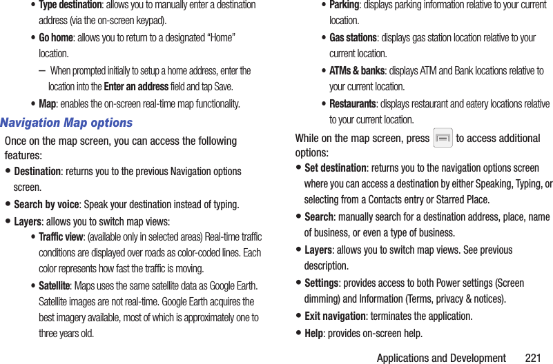 Applications and Development       221• Type destination: allows you to manually enter a destination address (via the on-screen keypad). •Go home: allows you to return to a designated “Home” location.– When prompted initially to setup a home address, enter the location into the Enter an address field and tap Save.•Map: enables the on-screen real-time map functionality.Navigation Map optionsOnce on the map screen, you can access the following features:• Destination: returns you to the previous Navigation options screen.• Search by voice: Speak your destination instead of typing.• Layers: allows you to switch map views:• Traffic view: (available only in selected areas) Real-time traffic conditions are displayed over roads as color-coded lines. Each color represents how fast the traffic is moving.•Satellite: Maps uses the same satellite data as Google Earth. Satellite images are not real-time. Google Earth acquires the best imagery available, most of which is approximately one to three years old.• Parking: displays parking information relative to your current location.• Gas stations: displays gas station location relative to your current location.•ATMs &amp; banks: displays ATM and Bank locations relative to your current location.• Restaurants: displays restaurant and eatery locations relative to your current location.While on the map screen, press   to access additional options:• Set destination: returns you to the navigation options screen where you can access a destination by either Speaking, Typing, or selecting from a Contacts entry or Starred Place.• Search: manually search for a destination address, place, name of business, or even a type of business.• Layers: allows you to switch map views. See previous description.• Settings: provides access to both Power settings (Screen dimming) and Information (Terms, privacy &amp; notices).• Exit navigation: terminates the application.• Help: provides on-screen help.