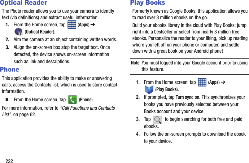 222Optical ReaderThe Photo reader allows you to use your camera to identify text (via definitions) and extract useful information.1. From the Home screen, tap   (Apps) ➔  (Optical Reader).2. Aim the camera at an object containing written words.3. ALign the on-screen box atop the target text. Once detected, the device shows on-screen information such as link and descriptions.PhoneThis application provides the ability to make or answering calls, access the Contacts list, which is used to store contact information.  From the Home screen, tap   (Phone).For more information, refer to “Call Functions and Contacts List”  on page 62.Play BooksFormerly known as Google Books, this application allows you to read over 3 million ebooks on the go.Build your ebooks library in the cloud with Play Books: jump right into a bestseller or select from nearly 3 million free ebooks. Personalize the reader to your liking, pick up reading where you left off on your phone or computer, and settle down with a great book on your Android phone!Note: You must logged into your Google account prior to using this feature.1. From the Home screen, tap   (Apps) ➔  (Play Books). 2. If prompted, tap Turn sync on. This synchronizes your books you have previously selected between your Books account and your device.3. Tap   to begin searching for both free and paid ebooks.4. Follow the on-screen prompts to download the ebook to your device.
