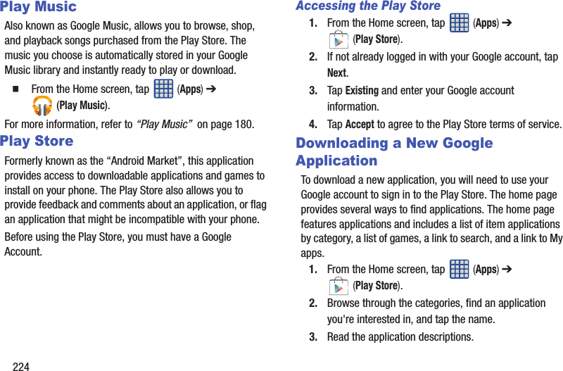 224Play MusicAlso known as Google Music, allows you to browse, shop, and playback songs purchased from the Play Store. The music you choose is automatically stored in your Google Music library and instantly ready to play or download.  From the Home screen, tap   (Apps) ➔  (Play Music).For more information, refer to “Play Music”  on page 180.Play StoreFormerly known as the “Android Market”, this application provides access to downloadable applications and games to install on your phone. The Play Store also allows you to provide feedback and comments about an application, or flag an application that might be incompatible with your phone. Before using the Play Store, you must have a Google Account.Accessing the Play Store1. From the Home screen, tap   (Apps) ➔  (Play Store).2. If not already logged in with your Google account, tap Next.3. Tap Existing and enter your Google account information.4. Tap Accept to agree to the Play Store terms of service.Downloading a New Google ApplicationTo download a new application, you will need to use your Google account to sign in to the Play Store. The home page provides several ways to find applications. The home page features applications and includes a list of item applications by category, a list of games, a link to search, and a link to My apps.1. From the Home screen, tap   (Apps) ➔  (Play Store).2. Browse through the categories, find an application you&apos;re interested in, and tap the name.3. Read the application descriptions.