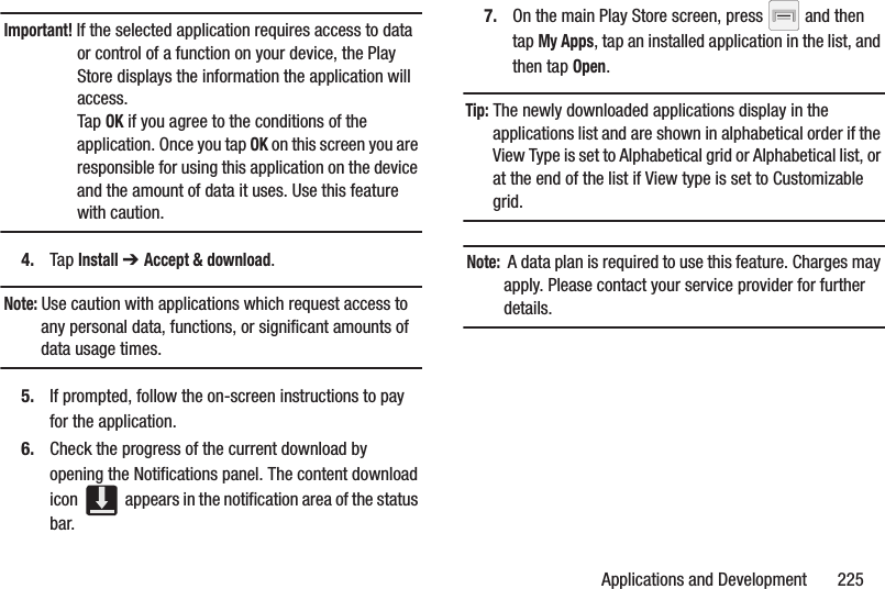 Applications and Development       225Important! If the selected application requires access to data or control of a function on your device, the Play Store displays the information the application will access.Tap OK if you agree to the conditions of the application. Once you tap OK on this screen you are responsible for using this application on the device and the amount of data it uses. Use this feature with caution.4. Tap Install ➔ Accept &amp; download.Note: Use caution with applications which request access to any personal data, functions, or significant amounts of data usage times.5. If prompted, follow the on-screen instructions to pay for the application.6. Check the progress of the current download by opening the Notifications panel. The content download icon   appears in the notification area of the status bar.7. On the main Play Store screen, press   and then tap My Apps, tap an installed application in the list, and then tap Open.Tip: The newly downloaded applications display in the applications list and are shown in alphabetical order if the View Type is set to Alphabetical grid or Alphabetical list, or at the end of the list if View type is set to Customizable grid.  Note:  A data plan is required to use this feature. Charges may apply. Please contact your service provider for further details.