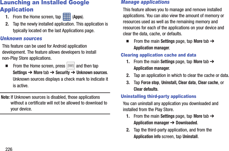 226Launching an Installed Google Application1. From the Home screen, tap   (Apps).2. Tap the newly installed application. This application is typically located on the last Applications page.Unknown sourcesThis feature can be used for Android application development. The feature allows developers to install non-Play Store applications.  From the Home screen, press   and then tap Settings ➔ More tab ➔ Security ➔ Unknown sources.Unknown sources displays a check mark to indicate it is active.Note: If Unknown sources is disabled, those applications without a certificate will not be allowed to download to your device.Manage applicationsThis feature allows you to manage and remove installed applications. You can also view the amount of memory or resources used as well as the remaining memory and resources for each of the applications on your device and clear the data, cache, or defaults.  From the main Settings page, tap More tab ➔ Application manager.Clearing application cache and data1. From the main Settings page, tap More tab ➔ Application manager.2. Tap an application in which to clear the cache or data.3. Tap Force stop, Uninstall, Clear data, Clear cache, or Clear defaults.Uninstalling third-party applicationsYou can uninstall any application you downloaded and installed from the Play Store.1. From the main Settings page, tap More tab ➔ Application manager ➔ Downloaded.2. Tap the third-party application, and from the Application info screen, tap Uninstall. 