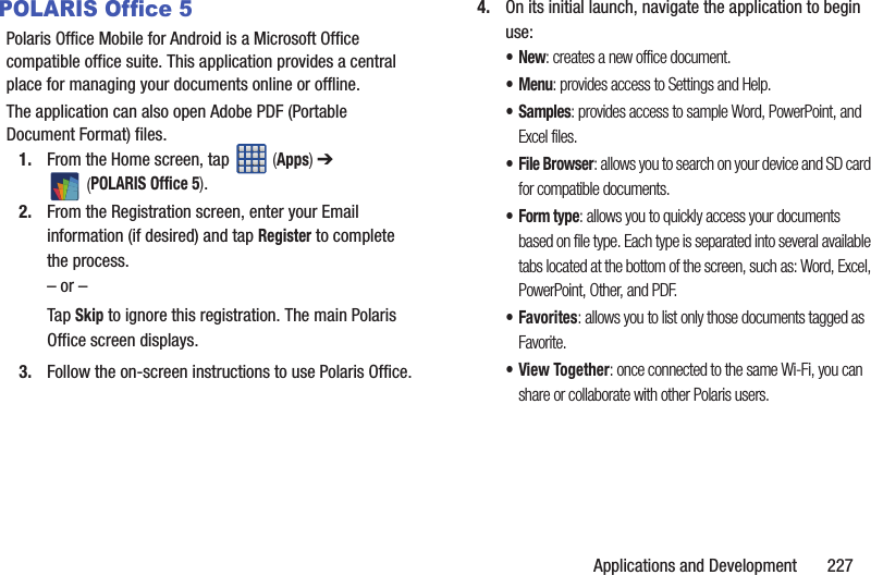 Applications and Development       227POLARIS Office 5Polaris Office Mobile for Android is a Microsoft Office compatible office suite. This application provides a central place for managing your documents online or offline.The application can also open Adobe PDF (Portable Document Format) files.1. From the Home screen, tap   (Apps) ➔  (POLARIS Office 5).2. From the Registration screen, enter your Email information (if desired) and tap Register to complete the process.– or –Tap Skip to ignore this registration. The main Polaris Office screen displays.3. Follow the on-screen instructions to use Polaris Office.4. On its initial launch, navigate the application to begin use:•New: creates a new office document.•Menu: provides access to Settings and Help.•Samples: provides access to sample Word, PowerPoint, and Excel files.• File Browser: allows you to search on your device and SD card for compatible documents.•Form type: allows you to quickly access your documents based on file type. Each type is separated into several available tabs located at the bottom of the screen, such as: Word, Excel, PowerPoint, Other, and PDF.•Favorites: allows you to list only those documents tagged as Favorite.•View Together: once connected to the same Wi-Fi, you can share or collaborate with other Polaris users.