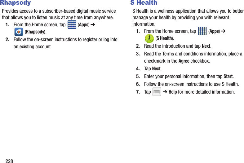 228RhapsodyProvides access to a subscriber-based digital music service that allows you to listen music at any time from anywhere.1. From the Home screen, tap   (Apps) ➔  (Rhapsody).2. Follow the on-screen instructions to register or log into an existing account.S HealthS Health is a wellness application that allows you to better manage your health by providing you with relevant information.1. From the Home screen, tap   (Apps) ➔  (S Health).2. Read the introduction and tap Next.3. Read the Terms and conditions information, place a checkmark in the Agree checkbox.4. Tap Next.5. Enter your personal information, then tap Start.6. Follow the on-screen instructions to use S Health.7. Tap   ➔ Help for more detailed information. 