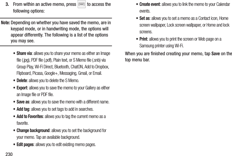 2303. From within an active memo, press   to access the following options:Note: Depending on whether you have saved the memo, are in keypad mode, or in handwriting mode, the options will appear differently. The following is a list of the options you may see.•Share via: allows you to share your memo as either an Image file (.jpg), PDF file (.pdf), Plain text, or S Memo file (.snb) via Group Play, Wi-Fi Direct, Bluetooth, ChatON, Add to Dropbox, Flipboard, Picasa, Google+, Messaging, Gmail, or Email.•Delete: allows you to delete the S Memo.•Export: allows you to save the memo to your Gallery as either an Image file or PDF file.•Save as: allows you to save the memo with a different name.•Add tag: allows you to set tags to add in searches.•Add to Favorites: allows you to tag the current memo as a favorite.• Change background: allows you to set the background for your memo. Tap an available background.• Edit pages: allows you to edit existing memo pages.• Create event: allows you to link the memo to your Calendar events.•Set as: allows you to set a memo as a Contact icon, Home screen wallpaper, Lock screen wallpaper, or Home and lock screens.•Print: allows you to print the screen or Web page on a Samsung printer using Wi-Fi.When you are finished creating your memo, tap Save on the top menu bar.